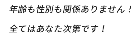 年齢も性別も関係ありません！全てはあなた次第です！